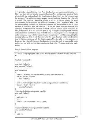 CS201 – Introduction to Programming
© Copyright Virtual University of Pakistan
462
i++; print the value of i using cout. Now this function just increments the value of i.
This i is a static integer variable inside the function. Now write a main function. Write
a loop inside the main and call this function in the loop. Let’s say the loop executes
for ten times. You will notice that whenever you go inside the function, the value of i
is printed. The value of i should be printed as 1.2.3…10. If you remove the word
static from the declaration of i, you will notice that every time 1 is printed. Why 1? As
i is now automatic variable, it is initialized with zero and we increment it and its value
becomes 1. cout will print its value as 1. When we return from the function i is
destroyed. Next time when function is called, i will be created again, initialized by
zero, incremented by 1 and cout will print 1. By adding the static keyword, creation
and initialization will happen once in the life time of our program. So i is created once
and is initialized once with the value of zero. Therefore i++ will be incrementing the
existing value. At first, it will become 1. In this case, function will return from the
loop in the main program, call this function again. Now its value is 1, incremented by
1 and now the value of i becomes 2 and printed by cout. Go back to main, call it again
and so on, you will see it is incrementing the last value. You can prove that static
works.
Here is the code of the program:
/* This is a simple program. This shows the use of static variables inside a function.
*/
#include <iostream.h>
void staticVarFun();
void nonstaticVarFun();
void main(void)
{
cout << "nCalling the function which is using static variable n";
for(int i = 0; i < 10; i++)
staticVarFun();
cout << " nCalling the function which is using automatic variable n";
for(int i = 0; i < 10; i++)
nonstaticVarFun();
}
// function definiition using static variables
void staticVarFun()
{
static int i = 0;
i++;
cout << "The value of i is:" << i << endl;
}
// function definiition using automatic variables
void nonstaticVarFun()
{
int i = 0;
 