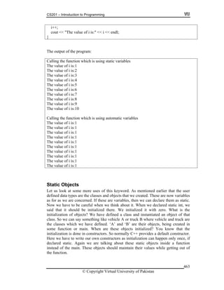 CS201 – Introduction to Programming
© Copyright Virtual University of Pakistan
463
i++;
cout << "The value of i is:" << i << endl;
}
The output of the program:
Calling the function which is using static variables
The value of i is:1
The value of i is:2
The value of i is:3
The value of i is:4
The value of i is:5
The value of i is:6
The value of i is:7
The value of i is:8
The value of i is:9
The value of i is:10
Calling the function which is using automatic variables
The value of i is:1
The value of i is:1
The value of i is:1
The value of i is:1
The value of i is:1
The value of i is:1
The value of i is:1
The value of i is:1
The value of i is:1
The value of i is:1
Static Objects
Let us look at some more uses of this keyword. As mentioned earlier that the user
defined data types are the classes and objects that we created. These are now variables
as for as we are concerned. If these are variables, then we can declare them as static.
Now we have to be careful when we think about it. When we declared static int, we
said that it should be initialized there. We initialized it with zero. What is the
initialization of objects? We have defined a class and instantiated an object of that
class. So we can say something like vehicle A or truck B where vehicle and truck are
the classes which we have defined. ‘A’ and ‘B’ are their objects, being created in
some function or main. When are these objects initialized? You know that the
initialization is done in constructors. So normally C++ provides a default constructor.
Here we have to write our own constructors as initialization can happen only once, if
declared static. Again we are talking about these static objects inside a function
instead of the main. These objects should maintain their values while getting out of
the function.
 
