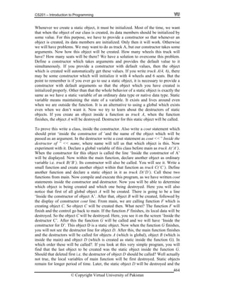 CS201 – Introduction to Programming
© Copyright Virtual University of Pakistan
464
Whenever we create a static object, it must be initialized. Most of the time, we want
that when the object of our class is created, its data members should be initialized by
some value. For this purpose, we have to provide a constructor so that whenever an
object is created, its data members are initialized. Only then it will work. Otherwise
we will have problems. We may want to do as truck A, but our constructor takes some
arguments. Now how this object will be created. How many wheels this truck will
have? How many seats will be there? We have a solution to overcome this problem.
Define a constructor which takes arguments and provides the default value to it
simultaneously. If you provide a constructor with default values, then the object
which is created will automatically get these values. If you write truck A(4, 6), there
may be some constructor which will initialize it with 4 wheels and 6 seats. But the
point to remember is if you ever go to use a static object, it is necessary to provide a
constructor with default arguments so that the object which you have created is
initialized properly. Other than that the whole behavior of a static object is exactly the
same as we have a static variable of an ordinary data type or native data type. Static
variable means maintaining the state of a variable. It exists and lives around even
when we are outside the function. It is an alternative to using a global which exists
even when we don’t want it. Now we try to learn about the destructors of static
objects. If you create an object inside a function as truck A, when the function
finishes, the object A will be destroyed. Destructor for this static object will be called.
To prove this write a class, inside the constructor. Also write a cout statement which
should print ‘inside the constructor of ’and the name of the object which will be
passed as an argument. In the destructor write a cout statement as cout <<” Inside the
destructor of ” << name, where name will tell us that which object is this. Now
experiment with it. Declare a global variable of this class before main as truck A(‘A’).
When the constructor for this object is called the line ‘Inside the constructor of A’
will be displayed. Now within the main function, declare another object as ordinary
variable i.e. truck B(‘B’). Its constructor will also be called. You will see it. Write a
small function and create another object within that function as truck C(‘C’). Define
another function and declare a static object in it as truck D(‘D’). Call these two
functions from main. Now compile and execute this program, as we have written cout
statements inside the constructor and destructor. Now you will be able to determine
which object is being created and which one being destroyed. Here you will also
notice that first of all global object A will be created. There is going to be a line
‘Inside the constructor of object A’. After that, object B will be created, followed by
the display of constructor cout line. From main, we are calling function F which is
creating object C. So object C will be created then. What next? The function F will
finish and the control go back to main. If the function F finishes, its local data will be
destroyed. So the object C will be destroyed. Here, you see it on the screen ‘Inside the
destructor C’. After this the function G will be called and we will have ‘Inside the
constructor for D’. This object D is a static object. Now when the function G finishes,
you will not see the destructor line for object D. After this, the main function finishes
and the destructors will be called for objects A (which is global), object B (which is
inside the main) and object D (which is created as static inside the function G). In
which order these will be called?. If you look at this very simple program, you will
find that the last object to be created was the static object inside the function G.
Should that deleted first i.e. the destructor of object D should be called? Well actually
not true, the local variables of main function will be first destroyed. Static objects
remain for longer period of time. Later, the static object D will be destroyed and the
 