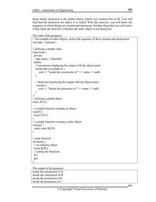 CS201 – Introduction to Programming
© Copyright Virtual University of Pakistan
465
thing finally destroyed is the global object, which was created first of all. You will
find that the destructor for object A is called. With this exercise, you will know the
sequence in which things are created and destroyed. Another thing that you will notice
is that when the function G finishes the static object is not destroyed.
The code of the program;
// An example of static objects, notice the sequence of their creation and destruction
#include <iostream>
// defining a sample class
class truck {
private:
char name; // Identifier
public:
// constructor displaying the output with the object name
truck(char cc):name(cc) {
cout << "inside the constructor of " << name << endl;
}
// distructor displaying the output with the object name
~truck() {
cout << "Inside the destructor of " << name << endl;
}
};
// defining a global object
truck A('A');
// a simple function creating an object
void f() {
truck C('C');
}
// a simple function creating a static object
void g() {
static truck D('D');
}
// main function
int main() {
// an ordinary object
truck B('B');
// calling the functions
f();
g();
}
The output of the program:
inside the constructor of A
inside the constructor of B
inside the constructor of C
Inside the destructor of C
 
