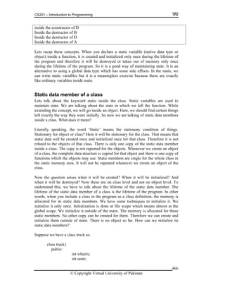 CS201 – Introduction to Programming
© Copyright Virtual University of Pakistan
466
inside the constructor of D
Inside the destructor of B
Inside the destructor of D
Inside the destructor of A
Lets recap these concepts. When you declare a static variable (native data type or
object) inside a function, it is created and initialized only once during the lifetime of
the program and therefore it will be destroyed or taken out of memory only once
during the lifetime of the program. So it is a good way of maintaining state. It is an
alternative to using a global data type which has some side effects. In the main, we
can write static variables but it is a meaningless exercise because these are exactly
like ordinary variables inside main.
Static data member of a class
Lets talk about the keyword static inside the class. Static variables are used to
maintain state. We are talking about the state in which we left the function. While
extending the concept, we will go inside an object. Here, we should find certain things
left exactly the way they were initially. So now we are talking of static data members
inside a class. What does it mean?
Literally speaking, the word ‘Static’ means the stationary condition of things.
Stationary for object or class? Here it will be stationary for the class. That means that
static data will be created once and initialized once for that class. Therefore it is not
related to the objects of that class. There is only one copy of the static data member
inside a class. The copy is not repeated for the objects. Whenever we create an object
of a class, the complete data structure is copied for that object and there is one copy of
functions which the objects may use. Static members are single for the whole class in
the static memory area. It will not be repeated whenever we create an object of the
class.
Now the question arises when it will be created? When it will be initialized? And
when it will be destroyed? Now these are on class level and not on object level. To
understand this, we have to talk about the lifetime of the static data member. The
lifetime of the static data member of a class is the lifetime of the program. In other
words, when you include a class in the program as a class definition, the memory is
allocated for its static data members. We have some techniques to initialize it. We
initialize it only once. Initialization is done at file scope which means almost at the
global scope. We initialize it outside of the main. The memory is allocated for these
static members. No other copy can be created for them. Therefore we can create and
initialize them outside of main. There is no object so far. How can we initialize its
static data members?
Suppose we have a class truck as:
class truck{
public:
int wheels;
int seats;
 