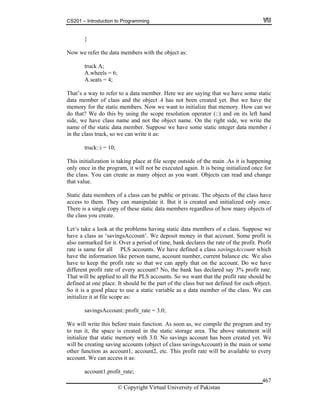 CS201 – Introduction to Programming
© Copyright Virtual University of Pakistan
467
}
Now we refer the data members with the object as:
truck A;
A.wheels = 6;
A.seats = 4;
That’s a way to refer to a data member. Here we are saying that we have some static
data member of class and the object A has not been created yet. But we have the
memory for the static members. Now we want to initialize that memory. How can we
do that? We do this by using the scope resolution operator (::) and on its left hand
side, we have class name and not the object name. On the right side, we write the
name of the static data member. Suppose we have some static integer data member i
in the class truck, so we can write it as:
truck::i = 10;
This initialization is taking place at file scope outside of the main .As it is happening
only once in the program, it will not be executed again. It is being initialized once for
the class. You can create as many object as you want. Objects can read and change
that value.
Static data members of a class can be public or private. The objects of the class have
access to them. They can manipulate it. But it is created and initialized only once.
There is a single copy of these static data members regardless of how many objects of
the class you create.
Let’s take a look at the problems having static data members of a class. Suppose we
have a class as ‘savingsAccount’. We deposit money in that account. Some profit is
also earmarked for it. Over a period of time, bank declares the rate of the profit. Profit
rate is same for all PLS accounts. We have defined a class savingsAccount which
have the information like person name, account number, current balance etc. We also
have to keep the profit rate so that we can apply that on the account. Do we have
different profit rate of every account? No, the bank has declared say 3% profit rate.
That will be applied to all the PLS accounts. So we want that the profit rate should be
defined at one place. It should be the part of the class but not defined for each object.
So it is a good place to use a static variable as a data member of the class. We can
initialize it at file scope as:
savingsAccount::profit_rate = 3.0;
We will write this before main function. As soon as, we compile the program and try
to run it, the space is created in the static storage area. The above statement will
initialize that static memory with 3.0. No savings account has been created yet. We
will be creating saving accounts (object of class savingsAccount) in the main or some
other function as account1, account2, etc. This profit rate will be available to every
account. We can access it as:
account1.profit_rate;
 