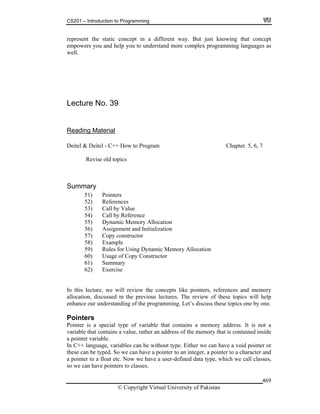 CS201 – Introduction to Programming
© Copyright Virtual University of Pakistan
469
represent the static concept in a different way. But just knowing that concept
empowers you and help you to understand more complex programming languages as
well.
Lecture No. 39
Reading Material
Deitel & Deitel - C++ How to Program Chapter. 5, 6, 7
Revise old topics
Summary
51) Pointers
52) References
53) Call by Value
54) Call by Reference
55) Dynamic Memory Allocation
56) Assignment and Initialization
57) Copy constructor
58) Example
59) Rules for Using Dynamic Memory Allocation
60) Usage of Copy Constructor
61) Summary
62) Exercise
In this lecture, we will review the concepts like pointers, references and memory
allocation, discussed in the previous lectures. The review of these topics will help
enhance our understanding of the programming. Let’s discuss these topics one by one.
Pointers
Pointer is a special type of variable that contains a memory address. It is not a
variable that contains a value, rather an address of the memory that is contained inside
a pointer variable.
In C++ language, variables can be without type. Either we can have a void pointer or
these can be typed. So we can have a pointer to an integer, a pointer to a character and
a pointer to a float etc. Now we have a user-defined data type, which we call classes,
so we can have pointers to classes.
 