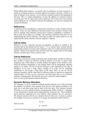 CS201 – Introduction to Programming
© Copyright Virtual University of Pakistan
470
While talking about pointers, we actually refer to pointing to an area in memory. A
pointer to an integer, points to a location opted by an integer in memory. If there is an
array of integers in the memory, we can still use a pointer to point to the beginning of
the array. This is a simple manipulation. To have the address of a memory location,
we use & sign. The ‘&’ sign is also used in references. So we have to be very cautious
while making its use. To further overcome this ambiguity, we will now recapture the
concept of reference.
References
A reference can be considered as a special type of pointer as it also contains memory
address. There are some differences between pointers and references. Pointers may
point to nothing while references always have to point to something. A reference is
like an alias for an object or a variable. The references should be used when we are
implementing the call by reference. This helps us make our syntax easier as we can
implement the call by reference with out using the * operator.
Call by Value
Whenever we call a function and pass an argument, an object or variable to the
function, then by the default rule of C and C++, it is a call by value. It means that the
original data remains at its place and a temporary copy of it is made and passed to the
function. Whatever the function does with this copy, the original value, in the calling
function, remains intact. This is a call by value.
Call by Reference
If we want a function to change something in the original object variable or whatever,
that variable or object by reference would be passed. To do this, we don’t make
temporary copy of that object or variable. Rather, the address of the variable is sent.
When the function manipulates it, the original object will be manipulated, effecting
change in its values. The use of call by reference is also important for the sake of
efficiency. If we have a large object, sending of its copy will be something
insufficient. It will occupy a large space on the stack. Here, we can use call by
reference instead of call by value only for efficiency while we need not to change the
original object. For this, we use a keyword const that means that a const (constant)
reference is being passed. The function can use its values but cannot change it.
Now we come to the dynamic memory allocation.
Dynamic Memory Allocation
In C language, we have a method to allocate dynamic memory. In it, while executing
the program, we allocate some memory from the free store (heap) according to our
need, use it and after using, send it back to the free store. This, dynamic memory
allocation, is a very common function in programming. While writing C++ language,
it was decided that it should not be implemented by a function call. There should be
native operators, supposed to be very efficient. These operators are new and delete.
We allocate memory with the new operator from the free store. It returns a pointer.
For example, if we say p is a pointer to an integer, the statement will be written as
int *p ;
Now we write
p = new int ;
 