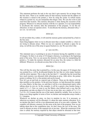 CS201 – Introduction to Programming
© Copyright Virtual University of Pakistan
471
This statement performs the task in the way that it gets memory for an integer from
the free store. There is no variable name for that memory location but the address of
this location is stored in the pointer p. Now by using the syntax *p (which means
whatever p points to), we can manipulate that integer value. We can also write to and
read from that location. This memory allocation is done during the execution of the
program. Whenever we allocate memory with the new operator, it is our responsibility
to de-allocate this memory after the termination of the program. To do this de-
allocation, we have an operator delete. To de-allocate the memory, allocated with p =
new int ; we will write
delete (p) ;
It will not delete the p rather, it will send the memory gotten and pointed by p back to
the free store.
Same thing happens when we try to allocate more than a simple variable i.e. when we
are trying to allocate arrays. When we use new operator to allocate a space for an
array, we tell the size of the array in square brackets (i.e. []). We can write it like
p = new int [10] ;
This statement says p is pointing to an area of memory having the capability to store
10 integers. So there is an array of 10 integers whereas p is pointing to the beginning
point of the array. Now we can access the elements of the array by manipulating the
pointer p. To make the memory allocated for an array free, the syntax is a little bit
different. Whenever, we allocate an array then to free it we write
delete [] p ;
This will free the array that is pointed by p. In this case, the space of 10 integers that
was pointed by p, will be de-allocated despite the fact that we write empty brackets
with the delete operator. This is due to the fact that C++ internally has the record that
how much memory was allocated while allocating an array. After delete, the pointer
points to nothing. So it’s a free pointer and can be reused.
Now let’s go on and look at a special type of objects. These are the objects with the
data members as the pointers. In the previous lectures, we had discussed the example
of a class Matrix. In that class, we said that it will be a two dimensional matrix while
talking about its size etc. In this example, it will be a generic class besides being a
matrix of 3 x 3. Now we want to see the Matrix class defined such a way that the
programmer can take an object of it of any size at any time, say a matrix of 3 x 3, 5 x
5 or 10 x 10. It means that the size of the matrix should be variable. Now we have to
bring every thing together in terms of how we declare and manipulate arrays inside a
C++ program.
Whenever we declare an array, we have to mention its size. It is necessary, as
otherwise no memory will be allocated, it’s about the static memory allocation. In it,
we declare like that it will be a two dimensional array of m rows and n columns. The
compiler will allocate a memory for this array at the start of the program. Now we are
talking about that at the compilation time, we don’t know the size of the array. We
want to allocate an array of the required size at run time. When the constructor of the
class is called, the memory required by that object should be allocated at that time.
 