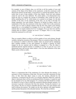 CS201 – Introduction to Programming
© Copyright Virtual University of Pakistan
472
For example, in case of Matrix class, we will like to tell the number of rows and
columns of the object of the Matrix in the constructor, so that the constructor could
allocate the memory for that object. A keyword new is used for this purpose. Here, we
realize that in case of data member of this class Matrix, fixed rows and columns
cannot be used in the class definition. We cannot define a two-dimensional array
inside the class as it negates the concept of extensibility. Here, inside the class we
define something like int *m; which means m is a pointer to an integer. It is the data
member of the class. In the constructor of the class, we say that it will take two
integer arguments, rows and columns. Whenever we declare an object, which is an
instantiation of the class, the constructor of the class is called. Now in the constructor
of this class we want to allocate memory from the free store equal to the memory
required by m x n (m multiply by n) integers. So if we say a Matrix of 3 rows and 3
columns then we require memory for 9 (3 * 3) integers. If we say four rows and five
columns then we require a memory for 20 (4 * 5) integers. Now it is very simple,
inside the constructor we will write
m = new int [rows * columns] :
Thus we created a Matrix to which we tell the number of rows and columns, through
variables, during the execution of the program. When we created an object of the class
its constructor is called to which the variable values are passed and by multiplying
these variables (number of rows and columns), we allocate a memory for these
integers by the new operator and its address is assigned to m. Thus the object is
initialized and the required memory is available to it. Now we can use it as a two
dimensional array and can put values inside it. Now the class definition of the class
Matrix can be written as under.
class Matrix
{
private:
int *m;
int row, col;
public:
Matrix(int rows, int cols)
{
m = new int[rows * cols];
}
};
There is a requirement that if the constructor of a class allocates the memory, it is
necessary to write a destructor of that class. We have to provide a destructor for that
class, so that when that object ceases to exist, the memory allocated by the
constructor, is returned to the free store. It is critically important. Otherwise, when the
object is destroyed, there will be an unreferenced block of memory. It cannot be used
by our program or by any other program. It’s a memory leak that should be avoided.
So whenever we have a class in which the constructor allocates dynamic memory, it is
necessary to provide a destructor that frees the memory. Freeing the memory is an
easy process. We have no need to remember that how many rows and columns were
used to allocate the memory. We simply use the delete operator with empty brackets
and the pointer that points to the allocated memory. We write this as follows
 