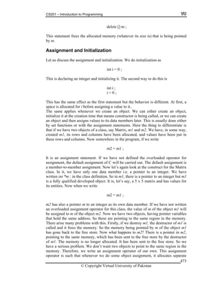 CS201 – Introduction to Programming
© Copyright Virtual University of Pakistan
473
delete [] m ;
This statement frees the allocated memory (whatever its size is) that is being pointed
by m.
Assignment and Initialization
Let us discuss the assignment and initialization. We do initialization as
int i = 0 ;
This is declaring an integer and initializing it. The second way to do this is
int i ;
i = 0 ;
This has the same effect as the first statement but the behavior is different. At first, a
space is allocated for i before assigning a value to it..
The same applies whenever we create an object. We can either create an object,
initialize it at the creation time that means constructor is being called, or we can create
an object and then assigns values to its data members later. This is usually done either
by set functions or with the assignment statements. Here the thing to differentiate is
that if we have two objects of a class, say Matrix, m1 and m2. We have, in some way,
created m1, its rows and columns have been allocated, and values have been put in
these rows and columns. Now somewhere in the program, if we write
m2 = m1 ;
It is an assignment statement. If we have not defined the overloaded operator for
assignment, the default assignment of C will be carried out. The default assignment is
a member-to-member assignment. Now let’s again look at the construct for the Matrix
class. In it, we have only one data member i.e. a pointer to an integer. We have
written int *m ; in the class definition. So in m1, there is a pointer to an integer but m1
is a fully qualified developed object. It is, let’s say, a 5 x 5 matrix and has values for
its entities. Now when we write
m2 = m1 ;
m2 has also a pointer m to an integer as its own data member. If we have not written
an overloaded assignment operator for this class, the value of m of the object m1 will
be assigned to m of the object m2. Now we have two objects, having pointer variables
that hold the same address. So these are pointing to the same region in the memory.
There arise many problems with this. Firstly, if we destroy m1, the destructor of m1 is
called and it frees the memory. So the memory being pointed by m of the object m1
has gone back to the free store. Now what happens to m2? There is a pointer in m2,
pointing to the same memory, which has been sent to the free store by the destructor
of m1. The memory is no longer allocated. It has been sent to the free store. So we
have a serious problem. We don’t want two objects to point to the same region in the
memory. Therefore, we write an assignment operator of our own. This assignment
operator is such that whenever we do some object assignment, it allocates separate
 