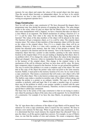 CS201 – Introduction to Programming
© Copyright Virtual University of Pakistan
474
memory for one object and copies the values of the second object into that space.
Thus the second object becomes an independent object. So we have to be careful.
Whenever we have a class with a dynamic memory allocation, there is need for
writing an assignment operator for it.
Copy Constructor
Now we will see what a copy constructor is? We have discussed the dangers that a
programmer may face during the process of assigning the objects. The same danger
comes to the scene, when we pass an object like the Matrix class to a function that
does some manipulations with it. Suppose, we have a function that takes an object of
a class Matrix as an argument. The default mechanism of calling a function in C or
C++ is call by value. Now what is the value for this object, being passed to the
function? The values of the data members of the object will be placed on the stack.
The function will get a temporary object, as it is a call by value. The original object
remains intact. The values of data members of that temporary object will be the same
as the values in the original object. Now if it is a simple class, there will be no
problem. However, if there is a class with a pointer as its data member and that
pointer has allocated some memory, then the value of that pointer is copied. This
value is passed to the function and not the memory. Now in the function, we have a
temporary object that has a pointer as data member, pointing to the same memory
location as the original object. If we are just reading or displaying that object, there is
no problem with it. If we change the values of the object, the values in the temporary
object get changed. However, when we manipulate the pointer, it changes the values
in the memory of the original object. This change in the original values is the
mechanism of the call by reference and here we have done call by value. We know
that a temporary object is passed to the function. So how we get around this problem?
The way to resolve this problem is to create a complete copy of the object. We want
that in this copy of the object the pointer value must not point to the same memory
location. Rather, it must point to the memory location of its own. So we want to have
a copy constructor. That means a constructor that will create a new object with a full
copy of the other object. This is also known as deep copy as opposed to shallow copy.
The shallow copy makes a member-to-member copy of the object without taking care
whether the pointer is a pointer or an ordinary variable. The copy of the ordinary
variables is perfectly valid and legal. But if we make a member copy of a pointer,
there may be the problem in which a new pointer variable is created with the same
value, without creating a new area of memory. Therefore, we have to write something
special that is called copy constructor.
The basic line in the syntax of the copy constructor is that we are trying to create a
new object by passing an object of the same class as the argument. So we should think
of a constructor. For example if we have the class Matrix, its prototype will be as
under.
Matrix (Matrix &) ;
The ‘&’ sign shows that a reference of the object of type Matrix will be passed. Now
whenever we write a copy constructor, there is need to be very cautious. We have to
allocate a new memory for that copy. When we go into this copy constructor, at first,
it is determined that how much memory the original object has allocated? Since we
pass the object, so all the queries might have answers. For example, in case of Matrix
class, we can find the number of rows and columns. We create a temporary object
 