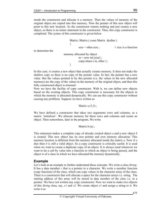 CS201 – Introduction to Programming
© Copyright Virtual University of Pakistan
475
inside the constructor and allocate it a memory. Then the values of memory of the
original object are copied into this memory. Now the pointer of this new object will
point to this new location. As the constructor returns nothing and just creates a new
object, so there is no return statement in the constructor. Thus, this copy constructor is
completed. The syntax of this constructor is given below
Matrix::Matrix ( const Matrix &other )
{
size = other.size ; // size is a function
to determine the
memory allocated by object
m = new int [size] ;
copyvalues ( m, other ) ;
}
In this case, it creates a new object that actually creates memory. It does not make the
shallow copy so there is no copy of the pointer value. In fact, the pointer has a new
value. But the values pointed to by this pointer (i.e. the values in the new allocated
memory) are the copy of the values in the memory of the original object, and then this
fully constructed object is returned.
Now we have the facility of copy constructor. With it, we can define new objects
based on the existing objects. This copy constructor is necessary for the objects in
which the memory is allocated dynamically. We can use this copy constructor without
causing any problems. Suppose we have written as
Matrix a (3,3) ;
We have defined a constructor that takes two arguments rows and columns, as a
matrix ‘initializer’. We allocate memory for these rows and columns and create an
object. Then somewhere, later in the program, We write
Matrix b (a) ;
This statement makes a complete copy of already created object a and a new object b
is created. This new object has its own pointer and own memory allocation. This
memory location is different from the memory allocated inside the matrix a. Now if a
dies then b is still a valid object. So a copy constructor is critically useful. It is used
when we want to create a duplicate copy of an object. It is always used whenever we
want to do a call by value into a function to which an object is being passed, and the
object is of a class in which we have allocated the memory dynamically.
Example
Let’s look at an example to further understand these concepts. We write a class String.
It has a data member c that is a pointer to a character. We write a member function
(copy function) of the class, which can copy values in the character array of the class.
There is a constructor that will allocate a space for the character arrays i.e. string. The
starting address of this array will be stored in data member of the class i.e. in a
pointer. We have not written any copy constructor. Now we want to make two objects
of this String class, say, s1 and s2. We create object s1 and assign a string to it. We
write it as
 