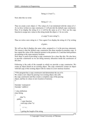 CS201 – Introduction to Programming
© Copyright Virtual University of Pakistan
476
String s1 (“test1”) ;
Now after this we write
String s2 = s1 ;
Thus we create a new object s2. The values of s2 are initialized with the values of s1.
As we have written no copy constructor, C will provide the default copy constructor.
Now if we display the string of s2, it will be the same as of s1. Now use the copy
function to assign new values to the string inside the object s1. So we write
s1.copy(“A new string”) ;
Thus we write a new string in s1. Now again if we display the string of s2 by writing
s2.print ;
We will see that it displays the same value, assigned to s1 in the previous statement.
The reason is that the default copy constructor has done member-to-member copy. It
has copied the value of the character pointer to the pointer of s2 and thus both pointers
are pointing to the same memory location.
Now there is need of providing a copy constructor for a class like this. We also have
to provide a destructor as we are doing memory allocation inside the constructor of
the class.
Following is the code of the example in which we provide a copy constructor. We
create an object based on an existing object. The copy constructor creates an object
with full copy of the existing object with its values in a new memory location.
/*This program has a copy constructor and demonstrate the use of it.
We create a new object by passing it an existing object, this calls
the copy constructor and thus creates a complete copy of the passing
object, and has its values in new location of memory.
*/
#include <iostream.h>
#include <stdlib.h>
// class definition
class String
{
char *c;
public:
// copy function
void copy (char *s)
{
c = s ;
}
// getting the length of the string
 