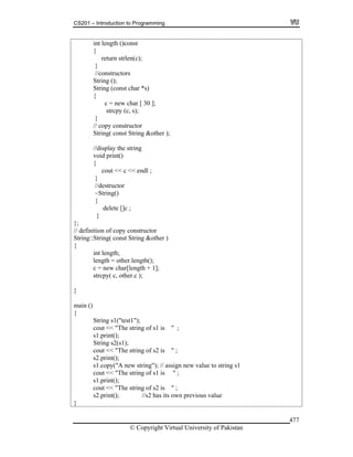 CS201 – Introduction to Programming
© Copyright Virtual University of Pakistan
477
int length ()const
{
return strlen(c);
}
//constructors
String ();
String (const char *s)
{
c = new char [ 30 ];
strcpy (c, s);
}
// copy constructor
String( const String &other );
//display the string
void print()
{
cout << c << endl ;
}
//destructor
~String()
{
delete []c ;
}
};
// definition of copy constructor
String::String( const String &other )
{
int length;
length = other.length();
c = new char[length + 1];
strcpy( c, other.c );
}
main ()
{
String s1("test1");
cout << "The string of s1 is " ;
s1.print();
String s2(s1);
cout << "The string of s2 is " ;
s2.print();
s1.copy("A new string"); // assign new value to string s1
cout << "The string of s1 is " ;
s1.print();
cout << "The string of s2 is " ;
s2.print(); //s2 has its own previous value
}
 