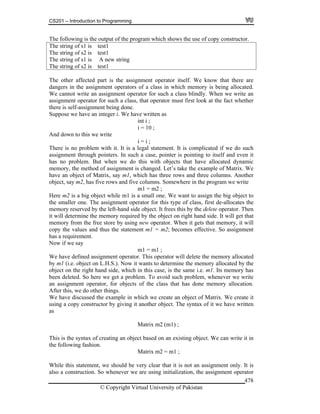 CS201 – Introduction to Programming
© Copyright Virtual University of Pakistan
478
The following is the output of the program which shows the use of copy constructor.
The string of s1 is test1
The string of s2 is test1
The string of s1 is A new string
The string of s2 is test1
The other affected part is the assignment operator itself. We know that there are
dangers in the assignment operators of a class in which memory is being allocated.
We cannot write an assignment operator for such a class blindly. When we write an
assignment operator for such a class, that operator must first look at the fact whether
there is self-assignment being done.
Suppose we have an integer i. We have written as
int i ;
i = 10 ;
And down to this we write
i = i ;
There is no problem with it. It is a legal statement. It is complicated if we do such
assignment through pointers. In such a case, pointer is pointing to itself and even it
has no problem. But when we do this with objects that have allocated dynamic
memory, the method of assignment is changed. Let’s take the example of Matrix. We
have an object of Matrix, say m1, which has three rows and three columns. Another
object, say m2, has five rows and five columns. Somewhere in the program we write
m1 = m2 ;
Here m2 is a big object while m1 is a small one. We want to assign the big object to
the smaller one. The assignment operator for this type of class, first de-allocates the
memory reserved by the left-hand side object. It frees this by the delete operator. Then
it will determine the memory required by the object on right hand side. It will get that
memory from the free store by using new operator. When it gets that memory, it will
copy the values and thus the statement m1 = m2; becomes effective. So assignment
has a requirement.
Now if we say
m1 = m1 ;
We have defined assignment operator. This operator will delete the memory allocated
by m1 (i.e. object on L.H.S.). Now it wants to determine the memory allocated by the
object on the right hand side, which in this case, is the same i.e. m1. Its memory has
been deleted. So here we get a problem. To avoid such problem, whenever we write
an assignment operator, for objects of the class that has done memory allocation.
After this, we do other things.
We have discussed the example in which we create an object of Matrix. We create it
using a copy constructor by giving it another object. The syntax of it we have written
as
Matrix m2 (m1) ;
This is the syntax of creating an object based on an existing object. We can write it in
the following fashion.
Matrix m2 = m1 ;
While this statement, we should be very clear that it is not an assignment only. It is
also a construction. So whenever we are using initialization, the assignment operator
 