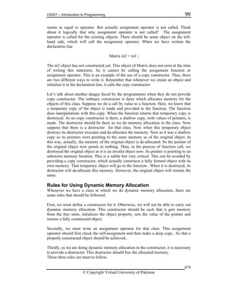 CS201 – Introduction to Programming
© Copyright Virtual University of Pakistan
479
seems as equal to operator. But actually assignment operator is not called. Think
about it logically that why assignment operator is not called? The assignment
operator is called for the existing objects. There should be some object on the left-
hand side, which will call the assignment operator. When we have written the
declaration line
Matrix m2 = m1 ;
The m2 object has not constructed yet. This object of Matrix does not exist at the time
of writing this statement. So it cannot be calling the assignment function or
assignment operator. This is an example of the use of a copy constructor. Thus, there
are two different ways to write it. Remember that whenever we create an object and
initialize it in the declaration line, it calls the copy constructor.
Let’s talk about another danger faced by the programmers when they do not provide
copy constructor. The ordinary constructor is there which allocates memory for the
objects of this class. Suppose we do a call by value to a function. Here, we know that
a temporary copy of the object is made and provided to the function. The function
does manipulations with this copy. When the function returns that temporary copy is
destroyed. As no copy constructor is there, a shallow copy, with values of pointers, is
made. The destructor should be there as we do memory allocation in the class. Now
suppose that there is a destructor for that class. Now when this temporary object
destroys its destructor executes and de-allocates the memory. Now as it was a shallow
copy so its pointers were pointing to the same memory as of the original object. In
this way, actually, the memory of the original object is de-allocated. So the pointer of
the original object now points to nothing. Thus, in the process of function call, we
destroyed the original object as it is an invalid object now. Its pointer is pointing to an
unknown memory location. This is a subtle but very critical. This can be avoided by
providing a copy constructor, which actually constructs a fully formed object with its
own memory. That temporary object will go to the function . When it is destroyed, its
destructor will de-allocate this memory. However, the original object will remain the
same.
Rules for Using Dynamic Memory Allocation
Whenever we have a class in which we do dynamic memory allocation, there are
some rules that should be followed.
First, we must define a constructor for it. Otherwise, we will not be able to carry out
dynamic memory allocation. This constructor should be such that it gets memory
from the free store, initializes the object properly, sets the value of the pointer and
returns a fully constructed object.
Secondly, we must write an assignment operator for that class. This assignment
operator should first check the self-assignment and then make a deep copy.. So that a
properly constructed object should be achieved..
Thirdly, as we are doing dynamic memory allocation in the constructor, it is necessary
to provide a destructor. This destructor should free the allocated memory.
These three rules are must to follow.
 