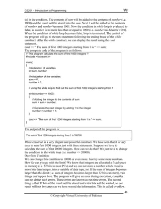 CS201 – Introduction to Programming
48
(i.e.
comes 1001. Now the condition in while loop is evaluated to
o more less than or equal to 1000 (i.e. number has become 1001).
f
next integer by adding 1 to the integer
to) in the condition. The contents of sum will be added to the contents of number
1000) and the result will be stored into the sum. Next 1 will be added to the contents
of number and number be
false, as number is n
When the condition of while loop becomes false, loop is terminated. The control o
the program will go to the next statement following the ending brace of the while
construct. After the while construct, we can display the result using the cout
statement.
cout << “ The sum of first 1000 integers starting from 1 is “ << sum;
The complete code of the program is as follows:
/* This program calculate the sum of first 1000 integers */
#include <iostream.h>
main()
{
//declaration of variables
int sum, number;
//Initialization of the variables
sum = 0;
number = 1;
// using the while loop to find out the sum of first 1000 integers starting from 1
while(number <= 1000)
{
// Adding the integer to the contents of sum
sum = sum + number;
// Generate the
number = number + 1;
}
cout << "The sum of first 1000 integers starting from 1 is " << sum;
}
The output of the program is:
The sum of first 1000 integers starting from 1 is 500500
While construct is a very elegant and powerful construct. We have seen that it is very
We can change this condition to 10000 or bers.
How far can you go with the limit? We know that integers are allocated a fixed space
in memory (i.e. 32 bits in most PCs) and we can not store a number which requires
more bits than integer, into a variable of data type, int. If the sum of integers becomes
large of integers becomes larger than 32 bits can store), two
t ogram will give an error during execution, compiler
can not detect such errors. These errors are known as run time errors. The second
t will be stored and extra bits will be wasted, so our
result will not be correct as we have wasted the information. This is called overflow.
easy to sum first 1000 integers just with three statements. Suppose we have to
calculate the sum of first 20000 integers. How can we do that? We just have to change
000).the condition in the while loop (i.e. number <= 20
Overflow Condition:
even more. Just try some more num
r than this limit (i.e. sum
hings can happen here. The pr
hing is that 32 bits of the result
© Copyright Virtual University of Pakistan
 