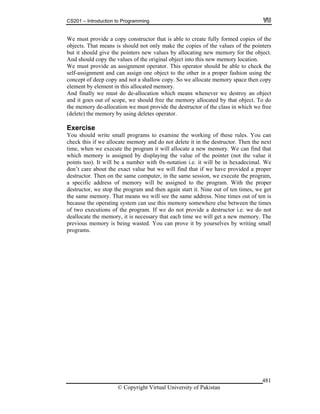 CS201 – Introduction to Programming
© Copyright Virtual University of Pakistan
481
We must provide a copy constructor that is able to create fully formed copies of the
objects. That means is should not only make the copies of the values of the pointers
but it should give the pointers new values by allocating new memory for the object.
And should copy the values of the original object into this new memory location.
We must provide an assignment operator. This operator should be able to check the
self-assignment and can assign one object to the other in a proper fashion using the
concept of deep copy and not a shallow copy. So we allocate memory space then copy
element by element in this allocated memory.
And finally we must do de-allocation which means whenever we destroy an object
and it goes out of scope, we should free the memory allocated by that object. To do
the memory de-allocation we must provide the destructor of the class in which we free
(delete) the memory by using deletes operator.
Exercise
You should write small programs to examine the working of these rules. You can
check this if we allocate memory and do not delete it in the destructor. Then the next
time, when we execute the program it will allocate a new memory. We can find that
which memory is assigned by displaying the value of the pointer (not the value it
points too). It will be a number with 0x-notation i.e. it will be in hexadecimal. We
don’t care about the exact value but we will find that if we have provided a proper
destructor. Then on the same computer, in the same session, we execute the program,
a specific address of memory will be assigned to the program. With the proper
destructor, we stop the program and then again start it. Nine out of ten times, we get
the same memory. That means we will see the same address. Nine times out of ten is
because the operating system can use this memory somewhere else between the times
of two executions of the program. If we do not provide a destructor i.e. we do not
deallocate the memory, it is necessary that each time we will get a new memory. The
previous memory is being wasted. You can prove it by yourselves by writing small
programs.
 