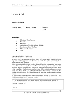 CS201 – Introduction to Programming
© Copyright Virtual University of Pakistan
482
Lecture No. 40
Reading Material
Deitel & Deitel - C++ How to Program Chapter 7
7.3, 7.4
Summary
Objects as Class Members
Example 1
Example 2
Advantages of Objects as Class Members
Structures as Class Members
Classes inside Classes
Tips
Objects as Class Members
A class is a user defined data type and it can be used inside other classes in the same
way as native data types are used. Thus we can create classes that contain objects of
other classes as data members.
When one class contains objects of other classes, it becomes mandatory to understand
how and in what sequence the contained and containing objects are constructed. An
important point in construction of an object is that the contained data members of the
object (regardless whether they are native or user defined data types) are constructed
before the object itself. The order of destruction of an object is reverse to this
construction order, where the containing object is destroyed first before the contained
objects.
To elaborate the construction and destruction orders of objects, we take a class A and
contain its instance (object) in another class B.
/* This program illustrates the construction and destruction orders of objects. */
#include <iostream.h>
class A
{
 
