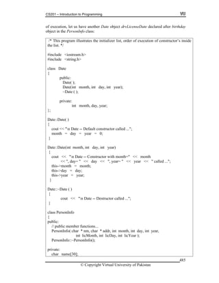 CS201 – Introduction to Programming
© Copyright Virtual University of Pakistan
485
of execution, let us have another Date object drvLicenseDate declared after birthday
object in the PersonInfo class:
/* This program illustrates the initializer list, order of execution of constructor’s inside
the list. */
#include <iostream.h>
#include <string.h>
class Date
{
public:
Date( );
Date(int month, int day, int year);
~Date ( );
private:
int month, day, year;
};
Date::Date( )
{
cout << "n Date -- Default constructor called ...";
month = day = year = 0;
}
Date::Date(int month, int day, int year)
{
cout << "n Date -- Constructor with month=" << month
<< ", day= " << day << ", year= " << year << " called ...";
this->month = month;
this->day = day;
this->year = year;
}
Date::~Date ( )
{
cout << "n Date -- Destructor called ...";
}
class PersonInfo
{
public:
// public member functions...
PersonInfo( char * nm, char * addr, int month, int day, int year,
int licMonth, int licDay, int licYear );
PersonInfo::~PersonInfo();
private:
char name[30];
 