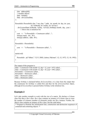 CS201 – Introduction to Programming
© Copyright Virtual University of Pakistan
486
char address[60];
// member objects
Date birthday;
Date drvLicenseDate;
};
PersonInfo::PersonInfo( char * nm, char * addr, int month, int day, int year,
int licMonth, int licDay, int licYear )
: drvLicenseDate( licMonth, licDay, licYear), birthday( month, day, year )
// Above line is initializer list
{
cout << "n PersonInfo -- Constructor called ...";
strncpy( name, nm, 30 );
strncpy( address, addr, 60 );
}
PersonInfo::~PersonInfo()
{
cout << "n PersonInfo -- Destructor called ...";
}
main(void)
{
PersonInfo pi("Abbas", "12-Y, DHS, Lahore, Pakistan", 12, 12, 1972, 12, 10, 1992);
}
The output of this program is:
Date -- Constructor with month=12, day= 12, year= 1972 called ...
Date -- Constructor with month=12, day= 10, year= 1992 called ...
PersonInfo -- Constructor called ...
PersonInfo -- Destructor called ...
Date -- Destructor called ...
Date -- Destructor called ...
Because birthday is declared before drvLicenseDate, it is clear from the output that
the constructor for birthday is called first and then for the drvLicenseDate object,
although drvLicenseDate is present before birthday in the initializer list.
Example 2
Let’s take another example to work with the size of a matrix. We declare a Column
class first then a Row class. Row class contains an instance of Column class to store
the number of columns (number of elements) inside one Row instance. Further, the
Matrix class contains an instance of Row class. See the code below.
/* Program to illustrate the initialization lists, construction and destruction sequences of
contained and containing objects. */
 