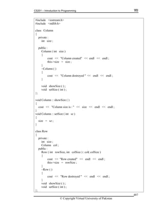 CS201 – Introduction to Programming
© Copyright Virtual University of Pakistan
487
#include <iostream.h>
#include <stdlib.h>
class Column
{
private :
int size ;
public :
Column ( int size )
{
cout << "Column created" << endl << endl ;
this->size = size ;
}
~Column ( )
{
cout << "Column destroyed " << endl << endl ;
}
void showSize ( ) ;
void setSize ( int ) ;
};
void Column :: showSize ( )
{
cout << "Column size is : " << size << endl << endl ;
}
void Column :: setSize ( int sz )
{
size = sz ;
}
class Row
{
private :
int size ;
Column col ;
public :
Row ( int rowSize, int colSize ) : col( colSize )
{
cout << "Row created" << endl << endl ;
this->size = rowSize ;
}
~Row ( )
{
cout << "Row destroyed " << endl << endl ;
}
void showSize ( ) ;
void setSize ( int ) ;
};
 