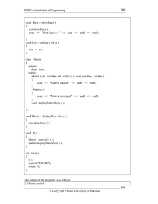 CS201 – Introduction to Programming
© Copyright Virtual University of Pakistan
488
void Row :: showSize ( )
{
col.showSize ( ) ;
cout << "Row size is : " << size << endl << endl ;
}
void Row :: setSize ( int sz )
{
size = sz ;
}
class Matrix
{
private :
Row row ;
public :
Matrix ( int rowSize, int colSize ) : row( rowSize, colSize )
{
cout << "Matrix created" << endl << endl ;
}
~Matrix ( )
{
cout << "Matrix destroyed" << endl << endl ;
}
void displayMatrixSize ( ) ;
} ;
void Matrix :: displayMatrixSize ( )
{
row.showSize ( ) ;
}
void f( )
{
Matrix matrix(3, 4) ;
matrix.displayMatrixSize ( ) ;
}
int main()
{
f( );
system("PAUSE");
return 0;
}
The output of the program is as follows:
Column created
 