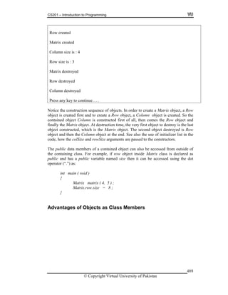 CS201 – Introduction to Programming
© Copyright Virtual University of Pakistan
489
Row created
Matrix created
Column size is : 4
Row size is : 3
Matrix destroyed
Row destroyed
Column destroyed
Press any key to continue . . .
Notice the construction sequence of objects. In order to create a Matrix object, a Row
object is created first and to create a Row object, a Column object is created. So the
contained object Column is constructed first of all, then comes the Row object and
finally the Matrix object. At destruction time, the very first object to destroy is the last
object constructed, which is the Matrix object. The second object destroyed is Row
object and then the Column object at the end. See also the use of initializer list in the
code, how the colSize and rowSize arguments are passed to the constructors.
The public data members of a contained object can also be accessed from outside of
the containing class. For example, if row object inside Matrix class is declared as
public and has a public variable named size then it can be accessed using the dot
operator (“.”) as:
int main ( void )
{
Matrix matrix ( 4, 5 ) ;
Matrix.row.size = 8 ;
}
Advantages of Objects as Class Members
 