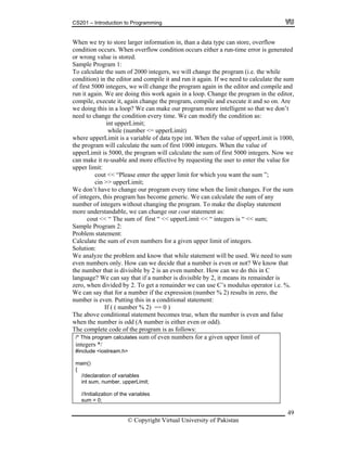 CS201 – Introduction to Programming
49
When we try to store larger information in, than a data type can store, overflow
condition occurs. W rs either a run-time error is generated
o
S
To calculate the sum of 2000 integers, we will change the program (i.e. the while
c te the sum
of first 5000 integers, we will change the program again in the editor and compile and
run it again. We are doing this work again in a loop. Change the program in the editor,
c ile and execute it and so on. Are
we doing this in a loop? We can make our program more intelligent so that we don’t
need to change the condition every time. We can modify the condition as:
while (number <= upperLimit)
w e value of upperLimit is 1000,
t he sum of first 1000 integers. When the value of
upperLimit is 5000, the program will calculate the sum of first 5000 integers. Now we
can m or
u
cout << “Please enter the upper limit for which you want the sum ”;
cin >> upperLimit;
rogram every time when the limit changes. For the sum
e generic. We can calculate the sum of any
n o make the display statement
m s:
cout << “ The sum of first “ << upperLimit << “ integers is “ << sum;
problem and know that while statement will be used. We need to sum
er is even or not? We know that
is divisible by 2 is an even number. How can we do this in C
given upper limit of
hen overflow condition occu
r wrong value is stored.
ample Program 1:
ondition) in the editor and compile it and run it again. If we need to calcula
ompile, execute it, again change the program, comp
int upperLimit;
here upperLimit is a variable of data type int. When th
he program will calculate t
ake it re-usable and more effective by requesting the user to enter the value f
pper limit:
We don’t have to change our p
of integers, this program has becom
umber of integers without changing the program. T
ore understandable, we can change our cout statement a
Sample Program 2:
Problem statement:
Calculate the sum of even numbers for a given upper limit of integers.
Solution:
We analyze the
even numbers only. How can we decide that a numb
the number that
language? We can say that if a number is divisible by 2, it means its remainder is
zero, when divided by 2. To get a remainder we can use C’s modulus operator i.e. %.
We can say that for a number if the expression (number % 2) results in zero, the
number is even. Putting this in a conditional statement:
If ( ( number % 2) == 0 )
The above conditional statement becomes true, when the number is even and false
when the number is odd (A number is either even or odd).
The complete code of the program is as follows:
/* This program calculates sum of even numbers for a
integers */
#include <iostream.h>
main()
{
//declaration of variables
int sum, number, upperLimit;
//Initialization of the variables
sum = 0;
© Copyright Virtual University of Pakistan
 