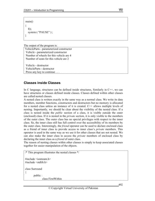 CS201 – Introduction to Programming
© Copyright Virtual University of Pakistan
492
{
f();
system ( "PAUSE" ) ;
}
The output of the program is:
VehicleParts - parameterized constructor
Vehicle - parameterized constructor
Number of wheels for this vehicle are 4
Number of seats for this vehicle are 2
Vehicle - destructor
VehicleParts - destructor
Press any key to continue . . .
Classes inside Classes
In C language, structures can be defined inside structures, Similarly in C++, we can
have structures or classes defined inside classes. Classes defined within other classes
are called nested classes.
A nested class is written exactly in the same way as a normal class. We write its data
members, member functions, constructors and destructors but no memory is allocated
for a nested class unless an instance of it is created. C++ allows multiple levels of
nesting. Importantly, we should be clear about the visibility of the nested class. If a
class is nested inside the public section of a class, it is visible outside the outer
(enclosed) class. If it is nested in the private section, it is only visible to the members
of the outer class. The outer class has no special privileges with respect to the inner
class. So, the inner class still has full control over the accessibility of its members by
the outer class. Interestingly, the friend operator can be used to declare enclosed class
as a friend of inner class to provide access to inner class’s private members. This
operator is used in the same way as we use it for other classes that are not nested. We
can also make the inner class to access the private members of enclosed class by
declaring the inner class as a friend of outer class.
The reason of nesting classes within other classes is simply to keep associated classes
together for easier manipulation of the objects.
/* This program illustrates the nested classes */
#include <iostream.h>
#include <stdlib.h>
class Surround
{
public :
class FirstWithin
main()
 