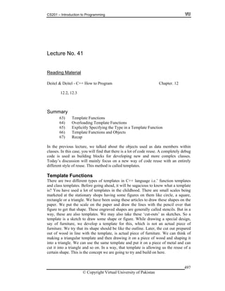 CS201 – Introduction to Programming
© Copyright Virtual University of Pakistan
497
Lecture No. 41
Reading Material
Deitel & Deitel - C++ How to Program Chapter. 12
12.2, 12.3
Summary
63) Template Functions
64) Overloading Template Functions
65) Explicitly Specifying the Type in a Template Function
66) Template Functions and Objects
67) Recap
In the previous lecture, we talked about the objects used as data members within
classes. In this case, you will find that there is a lot of code reuse. A completely debug
code is used as building blocks for developing new and more complex classes.
Today’s discussion will mainly focus on a new way of code reuse with an entirely
different style of reuse. This method is called templates.
Template Functions
There are two different types of templates in C++ language i.e.’ function templates
and class templates. Before going ahead, it will be sagacious to know what a template
is? You have used a lot of templates in the childhood. There are small scales being
marketed at the stationary shops having some figures on them like circle, a square,
rectangle or a triangle. We have been using these articles to draw these shapes on the
paper. We put the scale on the paper and draw the lines with the pencil over that
figure to get that shape. These engraved shapes are generally called stencils. But in a
way, these are also templates. We may also take these ‘cut-outs’ as sketches. So a
template is a sketch to draw some shape or figure. While drawing a special design,
say of furniture, we develop a template for this, which is not an actual piece of
furniture. We try that its shape should be like the outline. Later, the cut out prepared
out of wood in line with the template, is actual piece of furniture. We can think of
making a triangular template and then drawing it on a piece of wood and shaping it
into a triangle. We can use the same template and put it on a piece of metal and can
cut it into a triangle and so on. In a way, that template is allowing us the reuse of a
certain shape. This is the concept we are going to try and build on here.
 