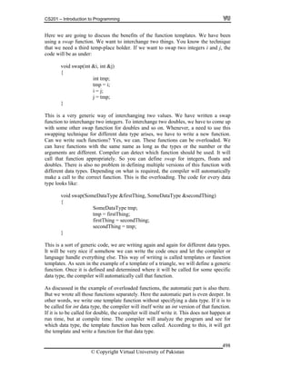 CS201 – Introduction to Programming
© Copyright Virtual University of Pakistan
498
Here we are going to discuss the benefits of the function templates. We have been
using a swap function. We want to interchange two things. You know the technique
that we need a third temp-place holder. If we want to swap two integers i and j, the
code will be as under:
void swap(int &i, int &j)
{
int tmp;
tmp = i;
i = j;
j = tmp;
}
This is a very generic way of interchanging two values. We have written a swap
function to interchange two integers. To interchange two doubles, we have to come up
with some other swap function for doubles and so on. Whenever, a need to use this
swapping technique for different data type arises, we have to write a new function.
Can we write such functions? Yes, we can. These functions can be overloaded. We
can have functions with the same name as long as the types or the number or the
arguments are different. Compiler can detect which function should be used. It will
call that function appropriately. So you can define swap for integers, floats and
doubles. There is also no problem in defining multiple versions of this function with
different data types. Depending on what is required, the compiler will automatically
make a call to the correct function. This is the overloading. The code for every data
type looks like:
void swap(SomeDataType &firstThing, SomeDataType &secondThing)
{
SomeDataType tmp;
tmp = firstThing;
firstThing = secondThing;
secondThing = tmp;
}
This is a sort of generic code, we are writing again and again for different data types.
It will be very nice if somehow we can write the code once and let the compiler or
language handle everything else. This way of writing is called templates or function
templates. As seen in the example of a template of a triangle, we will define a generic
function. Once it is defined and determined where it will be called for some specific
data type, the compiler will automatically call that function.
As discussed in the example of overloaded functions, the automatic part is also there.
But we wrote all those functions separately. Here the automatic part is even deeper. In
other words, we write one template function without specifying a data type. If it is to
be called for int data type, the compiler will itself write an int version of that function.
If it is to be called for double, the compiler will itself write it. This does not happen at
run time, but at compile time. The compiler will analyze the program and see for
which data type, the template function has been called. According to this, it will get
the template and write a function for that data type.
 