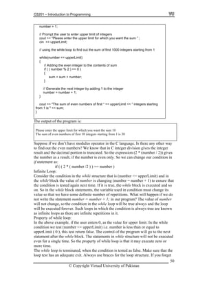 CS201 – Introduction to Programming
50
user to enter upper limit of integers
se enter the upper limit for which you want the sum ” ;
// using the while loop to find out the sum of first 1000 integers starting from 1
while(number <= upperLimit)
{
// Adding the even integer to the contents of sum
if ( ( number % 2 ) == 0 )
{
sum = sum + number;
}
// Generate the next integer by adding 1 to the integer
number = number + 1;
}
cout << "The sum of even numbers of first “ << upperLimit << “ integers starting
number = 1;
// Prompt the
leacout << “P
cin >> upperLimit;
from 1 is " << sum;
}
The output of the program is:
Please enter the upper limit for which you want the sum 10
The sum of even numbers of first 10 integers starting from 1 is 30
Suppose if we don’t have modulus operator in the C language. Is there any other way
n C integer division gives the integer
result and the decimal portion is truncated. So the expression (2 * (number / 2)) gives
n
( number /2 ) ) == number )
re that is (number <= upperLimit) and in
lock the value of number is changing (number = number + 1) to ensure that
is true, the while block is executed and so
the variable used in condition must change its
o
re known
0, as the value for upper limit. In the while
condition we test (number <= upperLimit) i.e. number is less than or equal to
upperLimit ( 0 ), this test return false. The control of the program will go to the next
statement after the while block. The statements in while structure will not be executed
even for a single time. So the property of while loop is that it may execute zero or
more time.
The while loop is terminated, when the condition is tested as false. Make sure that the
loop test has an adequate exit. Always use braces for the loop structure. If you forget
to find out the even numbers? We know that i
the number as a result, if the number is even only. So we can change our condition i
if statement as:
if ( ( 2 *
Infinite Loop:
Consider the condition in the while structu
the while b
the condition is tested again next time. If it
on. So in the while block statements,
value so that we have some definite number of repetitions. What will happen if we d
not write the statement number = number + 1; in our program? The value of number
will not change, so the condition in the while loop will be true always and the loop
will be executed forever. Such loops in which the condition is always true a
as infinite loops as there are infinite repetitions in it.
Property of while loop:
In the above example, if the user enters
© Copyright Virtual University of Pakistan
 