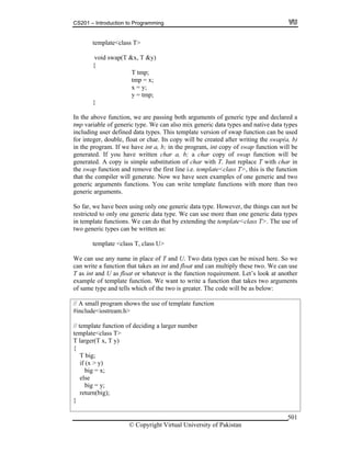 CS201 – Introduction to Programming
© Copyright Virtual University of Pakistan
501
template<class T>
void swap(T &x, T &y)
{
T tmp;
tmp = x;
x = y;
y = tmp;
}
In the above function, we are passing both arguments of generic type and declared a
tmp variable of generic type. We can also mix generic data types and native data types
including user defined data types. This template version of swap function can be used
for integer, double, float or char. Its copy will be created after writing the swap(a, b)
in the program. If we have int a, b; in the program, int copy of swap function will be
generated. If you have written char a, b; a char copy of swap function will be
generated. A copy is simple substitution of char with T. Just replace T with char in
the swap function and remove the first line i.e. template<class T>, this is the function
that the compiler will generate. Now we have seen examples of one generic and two
generic arguments functions. You can write template functions with more than two
generic arguments.
So far, we have been using only one generic data type. However, the things can not be
restricted to only one generic data type. We can use more than one generic data types
in template functions. We can do that by extending the template<class T>. The use of
two generic types can be written as:
template <class T, class U>
We can use any name in place of T and U. Two data types can be mixed here. So we
can write a function that takes an int and float and can multiply these two. We can use
T as int and U as float or whatever is the function requirement. Let’s look at another
example of template function. We want to write a function that takes two arguments
of same type and tells which of the two is greater. The code will be as below:
// A small program shows the use of template function
#include<iostream.h>
// template function of deciding a larger number
template<class T>
T larger(T x, T y)
{
T big;
if (x > y)
big = x;
else
big = y;
return(big);
}
 