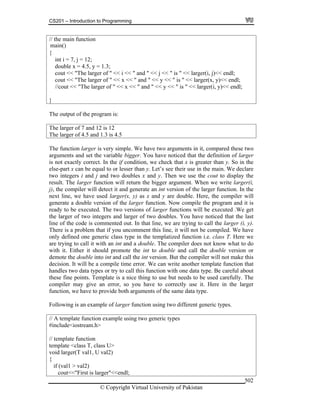 CS201 – Introduction to Programming
© Copyright Virtual University of Pakistan
502
// the main function
{
int i = 7, j = 12;
double x = 4.5, y = 1.3;
cout << "The larger of " << i << " and " << j << " is " << larger(i, j)<< endl;
cout << "The larger of " << x << " and " << y << " is " << larger(x, y)<< endl;
//cout << "The larger of " << x << " and " << y << " is " << larger(i, y)<< endl;
}
The output of the program is:
The larger of 7 and 12 is 12
The larger of 4.5 and 1.3 is 4.5
The function larger is very simple. We have two arguments in it, compared these two
arguments and set the variable bigger. You have noticed that the definition of larger
is not exactly correct. In the if condition, we check that x is greater than y. So in the
else-part x can be equal to or lesser than y. Let’s see their use in the main. We declare
two integers i and j and two doubles x and y. Then we use the cout to display the
result. The larger function will return the bigger argument. When we write larger(i,
j), the compiler will detect it and generate an int version of the larger function. In the
next line, we have used larger(x, y) as x and y are double. Here, the compiler will
generate a double version of the larger function. Now compile the program and it is
ready to be executed. The two versions of larger functions will be executed .We get
the larger of two integers and larger of two doubles. You have noticed that the last
line of the code is commented out. In that line, we are trying to call the larger (i, y).
There is a problem that if you uncomment this line, it will not be compiled. We have
only defined one generic class type in the templatized function i.e. class T. Here we
are trying to call it with an int and a double. The compiler does not know what to do
with it. Either it should promote the int to double and call the double version or
demote the double into int and call the int version. But the compiler will not make this
decision. It will be a compile time error. We can write another template function that
handles two data types or try to call this function with one data type. Be careful about
these fine points. Template is a nice thing to use but needs to be used carefully. The
compiler may give an error, so you have to correctly use it. Here in the larger
function, we have to provide both arguments of the same data type.
Following is an example of larger function using two different generic types.
// A template function example using two generic types
#include<iostream.h>
// template function
template <class T, class U>
void larger(T val1, U val2)
{
if (val1 > val2)
cout<<"First is larger"<<endl;
main()
 