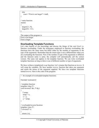 CS201 – Introduction to Programming
© Copyright Virtual University of Pakistan
503
else
cout<<"First is not larger"<<endl;
}
// main function
{
larger(2.1, 9);
larger('G', ‘A’);
}
The output of the program is:
First is not larger
First is larger
Overloading Template Functions
Let’s take benefit of our knowledge and discuss the things of the next level i.e.
function overloading. Under the techniques employed in function overloading, the
functions have the same name but differ either by the number of arguments or the
type of the arguments. Remember that the return type is not a differentiator when you
are overloading the functions. Now if the number or type of the arguments is different
and the function name is same, the compiler will automatically call the correct
version. The same rule applies to the template function. We can write overloaded
template functions as long as there is use of different number or type of arguments.
We have written a templatized swap function. Let’s rename that function as inverse. It
will swap the variables. We have another inverse function that takes one argument
and return the minus of the argument supplied. We have two template functions
named inverse. Here is the code of the program:
// An example of overloaded template functions.
#include<iostream.h>
// template function
template<class T>
void inverse(T &x, T &y)
{
T temp;
temp = x;
x = y;
y = temp;
}
// overloaded inverse fucntion
template<class T>
T inverse(T x)
{
return (-x);
main()
 