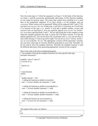 CS201 – Introduction to Programming
© Copyright Virtual University of Pakistan
505
}
Now the return type is T while the argument is of type U. In the body of the function,
we return -x and the conversion automatically takes place. In this function template,
we are using two generic types. The return type cannot force anything as it is used
later in the assignment statement. If we have double a in the program, and say
reverse(a); What version will be generated? What will be replaced with T and U? We
can force it as reverse<int>(a); In that case, it will force T to become int. It will force
U to become of the type a i.e. double. It will take a double number, reverse and
convert it into int and return it. You can explicitly specify it as reverse<int, double>
(a); so we have specified both T and U. We are specifying this to the compiler so that
when the compiler generates the code, it carries out it for these versions. It is like the
default argument list. You can not force the second part only i.e. you can not force U
only while missing T. It has to go left to right. You can do as revere<double, double>
(a); or reverse(double, int>(a). The appropriate versions will be generated. Actually,
you can force what type of versions should be generated in your code. Normally, we
do not need to force the template functions. Normally the template function is used
for different data types while generating appropriate versions by the compiler.
Here is the code of the above-explained program:
// An example of forcing the template functions for some specific data type
#include<iostream.h>
template <class T, class U>
T reverse (U x)
{
return (-x);
}
// main function
{
double amount = -8.8;
// calling the function as double reverse(int)
cout << reverse<double, int>(amount) << endl;
// calling the function as double reverse(double a)
cout << reverse<double>(amount) << endl;
// calling the function as double reverse(double a)
cout << reverse<double, double>(amount) << endl;
// calling the function as int reverse(int a)
cout << reverse<int, int>(amount) << endl;
}
The output of the code is as follows:
8
8.8
main()
 