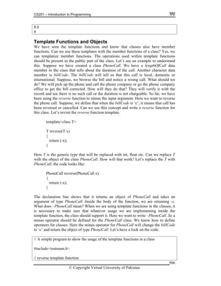 CS201 – Introduction to Programming
© Copyright Virtual University of Pakistan
506
8.8
8
Template Functions and Objects
We have seen the template functions and know that classes also have member
functions. Can we use these templates with the member functions of a class? Yes, we
can templatize member functions. The operations used within template functions
should be present in the public part of the class. Let’s see an example to understand
this. Suppose we have created a class PhoneCall. We have a lengthOfCall data
member in the class that tells about the duration of the call. Another character data
member is billCode. The billCode will tell us that this call is local, domestic or
international. Suppose, we browse the bill and notice a wrong call. What should we
do? We will pick up the phone and call the phone company or go the phone company
office to get the bill corrected. How will they do that? They will verify it with the
record and see there is no such call or the duration is not chargeable. So far, we have
been using the reverse function to minus the input argument. Here we want to reverse
the phone call. Suppose, we define that when the billCode is ‘c’, it means that call has
been reversed or cancelled. Can we use this concept and write a reverse function for
this class. Let’s revisit the reverse function template.
template<class T>
T reverse(T x)
{
return (-x);
}
Here T is the generic type that will be replaced with int, float etc. Can we replace T
with the object of the class PhoneCall. How will that work? Let’s replace the T with
PhoneCall, the code looks like:
PhoneCall reverse(PhoneCall x)
{
return (-x);
}
The declaration line shows that it returns an object of PhoneCall and takes an
argument of type PhoneCall. Inside the body of the function, we are returning -x.
What does –PhoneCall mean? When we are using template functions in the classes, it
is necessary to make sure that whatever usage we are implementing inside the
template function, the class should support it. Here we want to write –PhoneCall. So a
minus operator should be defined for the PhoneCall class. We know how to define
operators for classes. Here the minus operator for PhoneCall will change the billCode
to ‘c’ and return the object of type PhoneCall. Let’s have a look on the code.
// A simple program to show the usage of the template functions in a class
#include<iostream.h>
// reverse template function
 