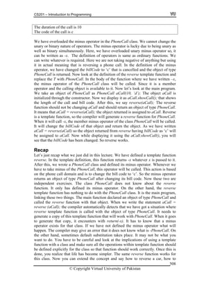 CS201 – Introduction to Programming
© Copyright Virtual University of Pakistan
508
The duration of the call is 10
The code of the call is c
We have overloaded the minus operator in the PhoneCall class. We cannot change the
unary or binary nature of operators. The minus operator is lucky due to being unary as
well as binary simultaneously. Here, we have overloaded unary minus operator so, it
can be written as -x. The definition of operators is same as ordinary functions. We
can write whatever is required. Here we are not taking negative of anything but using
it in actual meaning that is reversing a phone call. In the definition of the minus
operator, we have changed the billCode to ‘c’ that is cancelled and the object of type
PhoneCall is returned. Now look at the definition of the reverse template function and
replace the T with PhoneCall. In the body of the function where we have written –x,
the minus operator of the PhoneCall class will be called. Since it is a member
operator and the calling object is available to it. Now let’s look at the main program.
We take an object of PhoneCall as PhoneCall aCall(10, ‘d’); The object aCall is
initialized through the constructor. Now we display it as aCall.showCall(); that shows
the length of the call and bill code. After this, we say reverse(aCall); The reverse
function should not be changing aCall and should return an object of type PhoneCall.
It means that aCall = reverse(aCall); the object returned is assigned to aCall. Reverse
is a template function, so the compiler will generate a reverse function for PhoneCall.
When it will call -x, the member minus operator of the class PhoneCall will be called.
It will change the billCode of that object and return the object. As we have written
aCall = reverse(aCall) so the object returned from reverse having billCode as ‘c’ will
be assigned to aCall. Now while displaying it using the aCall.showCall(), you will
see that the billCode has been changed. So reverse works.
Recap
Let’s just recap what we just did in this lecture. We have defined a template function
reverse. In the template definition, this function returns -x whatever x is passed to it.
After this, we wrote a PhoneCall class and defined its minus operator. Whenever we
have to take minus of the PhoneCall, this operator will be called. This action is based
on the phone call domain and is to change the bill code to ‘c’. So the minus operator
returns an object of type PhoneCall after changing its bill code. Now these two are
independent exercises. The class PhoneCall does not know about the reverse
function. It only has defined its minus operator. On the other hand, the reverse
template function has nothing to do with the PhoneCall class. It is the main program,
linking these two things. The main function declared an object of type PhoneCall and
called the reverse function with that object. When we write the statement aCall =
reverse (aCall); the compiler automatically detects that we have got a situation where
reverse template function is called with the object of type PhoneCall. It needs to
generate a copy of this template function that will work with PhoneCall. When it goes
to generate that copy, it encounters with return(-x). It has to know that a minus
operator exists for that class. If we have not defined the minus operator what will
happen. The compiler may give an error that it does not know what is -PhoneCall. On
the other hand, sometimes default substitution takes place. It may not be what you
want to do. You have to be careful and look at the implications of using a template
function with a class and make sure all the operations within template function should
be defined explicitly for the class so that function should work correctly. Once this is
done, you realize that life has become simpler. The same reverse function works for
this class. Now you can extend the concept and say how to reverse a car, how to
 