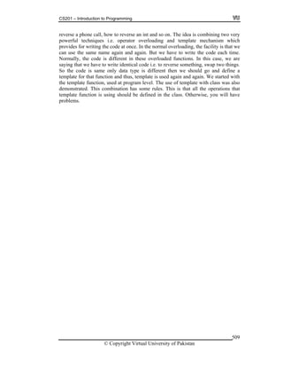 CS201 – Introduction to Programming
© Copyright Virtual University of Pakistan
509
reverse a phone call, how to reverse an int and so on. The idea is combining two very
powerful techniques i.e. operator overloading and template mechanism which
provides for writing the code at once. In the normal overloading, the facility is that we
can use the same name again and again. But we have to write the code each time.
Normally, the code is different in these overloaded functions. In this case, we are
saying that we have to write identical code i.e. to reverse something, swap two things.
So the code is same only data type is different then we should go and define a
template for that function and thus, template is used again and again. We started with
the template function, used at program level. The use of template with class was also
demonstrated. This combination has some rules. This is that all the operations that
template function is using should be defined in the class. Otherwise, you will have
problems.
 