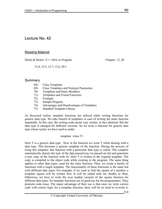 CS201 – Introduction to Programming
© Copyright Virtual University of Pakistan
510
Lecture No. 42
Reading Material
Deitel & Deitel - C++ How to Program Chapter. 12, 20
12.4, 12.5, 12.7, 12.8, 20.1
Summary
68) Class Templates
69) Class Templates and Nontype Parameters
70) Templates and Static Members
71) Templates and Friend Functions
72) Example
73) Sample Program
74) Advantages and Disadvantages of Templates
75) Standard Template Library
As discussed earlier, template functions are utilized while writing functions for
generic data type. We take benefit of templates in case of writing the same function
repeatedly. In this case, the writing code seems very similar, in fact identical. But the
data type is changed for different versions. So we write a function for generic data
type whose syntax we have used as under
template <class T>
Here T is a generic data type. Now in the function we write T while dealing with a
data type. This becomes a generic template of the function. During the process of
using this template, this function with a particular data type is called. The compiler
automatically detects the type of the data passed (say we passed an int) and generates
a new copy of the function with int. Here T is written in the original template. The
copy is compiled to the object code while existing in the program. The same thing
applies to other data types, used for the same function. Thus, we create a family of
functions with a single template. The functionality of these functions is the same but
with different data types. For example, if we want to find the square of a number, a
template square will be written first. It will be called with int, double or float.
Otherwise, we have to write the over loaded versions of the square function for
different data types. So template functions are of good use for the programmers. They
promote code reuse. The major advantage of their use is that once we write correct
code with correct logic for a template function, there will be no need to re-write it.
 