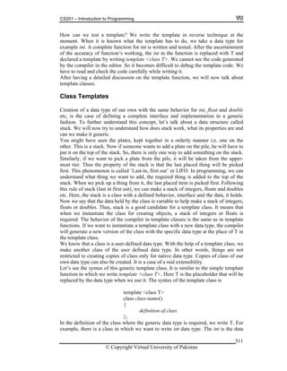 CS201 – Introduction to Programming
© Copyright Virtual University of Pakistan
511
How can we test a template? We write the template in reverse technique at the
moment. When it is known what the template has to do, we take a data type for
example int. A complete function for int is written and tested. After the ascertainment
of the accuracy of function’s working, the int in the function is replaced with T and
declared a template by writing template <class T>. We cannot see the code generated
by the compiler in the editor. So it becomes difficult to debug the template code. We
have to read and check the code carefully while writing it.
After having a detailed discussion on the template function, we will now talk about
template classes.
Class Templates
Creation of a data type of our own with the same behavior for int, float and double
etc, is the case of defining a complete interface and implementation in a generic
fashion. To further understand this concept, let’s talk about a data structure called
stack. We will now try to understand how does stack work, what its properties are and
can we make it generic.
You might have seen the plates, kept together in a orderly manner i.e. one on the
other. This is a stack. Now if someone wants to add a plate on the pile, he will have to
put it on the top of the stack. So, there is only one way to add something on the stack.
Similarly, if we want to pick a plate from the pile, it will be taken from the upper-
most tier. Thus the property of the stack is that the last placed thing will be picked
first. This phenomenon is called ‘Last-in, first out’ or LIFO. In programming, we can
understand what thing we want to add, the required thing is added to the top of the
stack. When we pick 