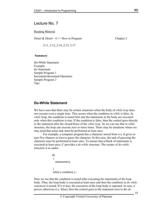 CS201 – Introduction to Programming
55
Lecture No. 7
Reading Material
Deitel & Deitel – C++ How to Program Chapter 2
2.11, 2.12, 2.14, 2.15, 2.17
Summary
Do-While Statement
Example
for Statement
ample Program 1
crement/decrement Operators
ile Statement
while loop does
le time. This occurs when the condition in while is false. In
the statements in the body are executed
nly w ue. If the condition is false, then the control goes directly
while loop. So we can say that in while
can execute zero or more times. There may be situations where we
this case, the task of guessing the
ents is
once, C provides a do-while structure. The syntax of do-while
{
statement(s);
while ( condition ) ;
re w is tested after executing the statements of the loop
dy. Thus, the loop body is executed at least once and then the condition in do while
tatement is tested. If it is true, the execution of the loop body is repeated. In case, it
proves otherwise (i.e. false), then the control goes to the statement next to the do
S
In
Sample Program 2
Tips
o-WhD
t there may be certain situations when the body ofWe have seen tha
not execute even a sing
hile loop, the condition is tested first andw
o hen this condition is tr
ter the closed brace of theto the statement af
pstructure, the loo
ay nem ed that some task must be performed at least once.
le, a computer program has a character stored from a-z. It gives toFor examp
user five chances or tries to guess the character. In
ed at least once. To ensure that a block of statemcharacter must be perform
executed at least
structure is as under:
do
}
e see that the conditionHe
ob
s
© Copyright Virtual University of Pakistan
 