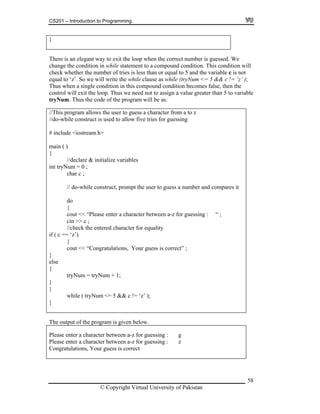 CS201 – Introduction to Programming
}
There is an elegant way to exit the loop when the correct number is guessed. We
change the condition in while statement to a compound condition. This condition will
check whether the number of tries is less than or equal to 5 and the variable c is not
equal to ‘z’. So we will write the while clause as while (tryNum <= 5 && c != ‘z’ );
Thus when a single condition in this compound condition becomes false, then the
control will exit the loop. Thus we need not to assign a value greater than 5 to variable
tryNum. Thus the code of the program will be as:
This p z
sed to allow five tries for guessing
tream.h>
ain ( )
e variables
ng : “ ;
ut << “Congratulations, Your guess is correct” ;
// rogram allows the user to guess a character from a to
//do-while construct is u
# include <ios
m
{
//declare & initializ
int tryNum = 0 ;
char c ;
// do-while construct, prompt the user to guess a number and compares it
do
{
cout << “Please enter a character between a-z for guessi
cin >> c ;
//check the entered character for equality
if ( c == ‘z’)
{
co
}
else
{
tryNum = tryNum + 1;
}
}
while ( tryNum <= 5 && c != ‘z’ );
}
The output of the program is given below.
Please enter a character between a-z for guessing : g
Please enter a character between a-z for guessing : z
Congratulations, Your guess is correct
© Copyright Virtual University of Pakistan
58
 