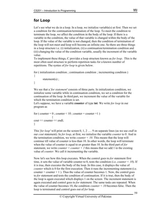 CS201 – Introduction to Programming
59
he body of the loop. If there is a
x of for loop is given below.
incrementing condition )
tement(s) ;
at a 'for statement' consists of three parts. In initialization condition, we
me variable while in continuation condition, we set a condition for the
n of the loop. In third part, we increment the value of the variable for
ermination condition is set.
se, we have a variable counter of type int. We write for loop in our
r ( counter = 0 ; counter < 10 ; counter = counter +1 )
{
out << counter << endl;
e
ow let's see how this loop executes. When the control goes to for statement first
ts the condition (i.e. counter < 10). If
is true, then executes the body of the loop. In this case, it displays the value of
g statement (i.e.
ow, the control goes
for statement and tests the condition of continuation. If it is true, then the body of
d which displays 1 on the screen. The increment statement is
gain executed and control goes to for statement. The same tasks are repeated. When
of counter becomes 10, the condition counter < 10 becomes false. Then the
p is terminated and control goes out of for loop.
for Loop
Let’s see what we do in a loop. In a loop, we initialize variable(s) at first. Then we set
a condition for the continuation/termination of the loop. To meet the condition to
terminate the loop, we affect the condition in t
variable in the condition, the value of that variable is changed within the body of the
loop. If the value of the variable is not changed, then the condition of termination of
the loop will not meet and loop will become an infinite one. So there are three things
in a loop structure i.e. (i) initialization, (ii) a continuation/termination condition and
(iii) changing the value of the condition variable, usually the increment of the variable
value.
To implement these things, C provides a loop structure known as for loop. This is the
most often used structure to perform repetition tasks for a known number of
repetitions. The synta
for ( initialization condition ; continuation condition ;
{
sta
}
We see th
initialize so
continuatio
which the t
Let's suppo
program as
fo
c
}
This 'for loop' will print on the screen 0, 1, 2 …. 9 on separate lines (as we use endl in
our cout statement). In for loop, at first, we initialize the variable counter to 0. And in
the termination condition, we write counter < 10. This means that the loop will
continue till value of counter is less than 10. In other words, the loop will terminat
when the value of counter is equal to or greater than 10. In the third part of for
statement, we write counter = counter + 1 this means that we add 1 to the existing
value of counter. We call it incrementing the variable.
N
time, it sets the value of variable counter to 0, tes
it
counter which is 0 for the first execution. Then it runs the incrementin
counter = counter + 1 ). Thus the value of counter becomes 1. N
to
the loop is again execute
a
the value
loo
© Copyright Virtual University of Pakistan
 