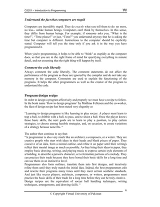 CS201 – Introduction to Programming
Understand the fact that computers are stupid
Computers are incredibly stupid. They do exactly what you tell them to do: no more,
no less-- unlike human beings. Computers can't think by themselves. In this sense,
they differ from human beings. For example, if someone asks you, “What is the
time?”, “Time please?” or just, “Time?” you understand anyway that he is asking the
time but computer is different. Instructions to the computer should be explicitly
stated. Computer will tell you the time only if you ask it in the way you have
programmed it.
When you're programming, it helps to be able to "think'' as stupidly as the computer
does, so that you are in the right frame of mind for specifying everything in minute
detail, and not assuming that the right thing will happen by itself.
Comment the code liberally
Always comment the code liberally. The comment statements do not affect the
performance of the program as these are ignored by the compiler and do not take any
memory in the computer. Comments are used to explain the functioning of the
programs. It helps the other programmers as well as the creator of the program to
understand the code.
Program design recipe
In order to design a program effectively and properly we must have a recipe to follow.
In the book name ‘How to design programs’ by Matthias Felleisen.and the co-worker,
the idea of design recipe has been stated very elegenlty as
“Learning to design programs is like learning to play soccer. A player must learn to
trap a ball, to dribble with a ball, to pass, and to shoot a ball. Once the player knows
those basic skills, the next goals are to learn to play a position, to play certain
strategies, to choose among feasible strategies, and, on occasion, to create variations
of a strategy because none fits. “
The author then continue to say that:
“A programmer is also very much like an architect, a composers, or a writer. They are
creative people who start with ideas in their heads and blank pieces of paper. They
conceive of an idea, form a mental outline, and refine it on paper until their writings
reflect their mental image as much as possible. As they bring their ideas to paper, they
employ basic drawing, writing, and playing music to express certain style elements of
a building, to describe a person's character, or to formulate portions of a melody. They
can practice their trade because they have honed their basic skills for a long time and
can use them on an instinctive level.
Programmers also form outlines, translate them into first designs, and iteratively
refine them until they truly match the initial idea. Indeed, the best programmers edit
and rewrite their programs many times until they meet certain aesthetic standards.
And just like soccer players, architects, composers, or writers, programmers must
practice the basic skills of their trade for a long time before they can be truly creative.
Design recipes are the equivalent of soccer ball handling techniques, writing
techniques, arrangements, and drawing skills. “
© Copyright Virtual University of Pakistan
6
 