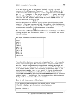 CS201 – Introduction to Programming
61
t
2 x 1 = 2
gain
2 = 4
he same action will be repeated 10 times with values of counter from 1 to 10. When
x 7 = 14
In the body of the for loop, we write a single statement with cout. This single
statement involves different tasks. The portion ‘<< “2 x “’ displays the string “2 x “
on the screen. After this, the next part ‘<< counter’ will print the value of counter.
The ‘<< “ = ”’ will display ‘ = ‘ and then the next part ‘<< 2 * counter’ will display
the result of 2 multiply by counter and the last <<”n” ( the new line character) will
start a new line. Thus in the first iteration where the value of counter is 1, the cou
statement will display the following line
After the execution of cout statement, the for statement will increment the counter
variable by 1. Thus value of counter will be 2. Then condition will be checked which
is still true. Thus the body of for loop (here the cout statement) will be executed a
having the value of counter 2. So the following line will be printed.
2 x
T
the value of counter is 11, the condition ( counter <= 10 ) will become false and the
loop will terminate.
The output of the above program is as the following.
2 x 1 = 2
2 x 2 = 4
2 x 3 = 6
2 x 4 = 8
2 x 5 = 10
2 x 6 = 12
2
2 x 8 = 16
2 x 9 = 18
2 x 10 = 20
Now what will we do, if some one says us to write a table of 3, or 4 or 8 or any other
ere comes the point of re-usability and that a program should be generic.
a table. We store this number
For this, we use a
ariable maxMultiplier and execute the loop for maxMultiplier times by putting the
input from user and displays its table
number. H
We write a program in which a variable is used instead of a hard code number. We
prompt the user to enter the number for which he wants
in the variable and then use it to write a table. So in our previous example, we now
use a variable say number where we were using 2. We also can allow the user to
enter the number of multipliers up to which he wants a table.
v
condition counter <= maxMultiplier. Thus our program becomes generic which can
display a table for any number and up to any multiplier.
Thus, the code of our program will be as below:
//This program takes an integer
//The table is displayed up to the multiplier entered by the user
# include <iostream.h>
© Copyright Virtual University of Pakistan
 