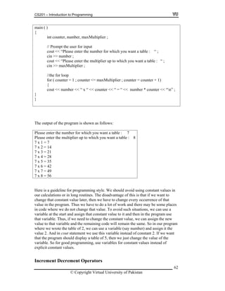 CS201 – Introduction to Programming
62
ain ( )
er for input
want a table : “ ;
you want a table : “ ;
in >> axMultiplier
//the for loop
cout << number << “ x “ << counter << “ = “ << number * counter << “n” ;
m
{
int counter, number, maxMultiplier ;
// Prompt the us
cout << “Please enter the number for which you
cin >> number ;
cout << “Please enter the multiplier up to which
c m ;
for ( counter = 1 ; counter <= maxMultiplier ; counter = counter + 1)
{
}
}
The output of the program is shown as follows:
Please enter the number for which you want a table : 7
Please enter the multiplier up to which you want a table : 8
7 x 1 = 7
x 4 = 28
7 x 2 = 14
7 x 3 = 21
7
7 x 5 = 35
7 x 6 = 42
7 x 7 = 49
7 x 8 = 56
Here is a guideline for programming style. We should avoid using constant values in
ur calculations or in long routines. The disadvantage of this is that if we want to
e later, then we have to change every occurrence of that
the program. Thus we have to do a lot of work and there may be some places
here we do not change that value. To avoid such situations, we can use a
riable at the start and assi use
the constant value, we can assign the new
ble and the remaining code will remain the same. So in our program
here e table of 2, we can use a variable (say number) and assign it the
alue 2 stead of constant 2. If we want
ust change the value of the
es instead of
xplici alues.
crement Operators
o
change that constant valu
value in
in code w
va gn that constant value to it and then in the program
that variable. Thus, if we need to change
value to that varia
w we wrote th
v . And in cout statement we use this variable in
that the program should display a table of 5, then we j
variable. So for good programming, use variables for constant valu
e t constant v
Increment De
© Copyright Virtual University of Pakistan
 