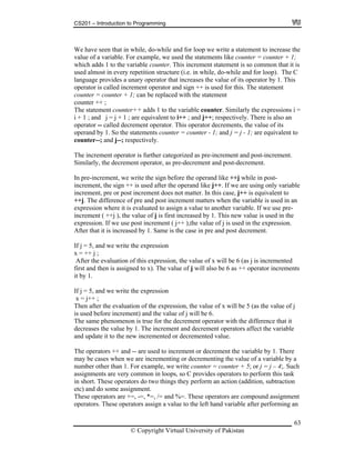 CS201 – Introduction to Programming
63
e have seen that in while, do-while and for loop we write a statement to increase the
ounter + 1;
sed almost in every repetition structure (i.e. in while, do-while and for loop). The C
nguage provides a unary operator that increases the value of its operator by 1. This
j++. If we are using only variable
s case, j++ is equivalent to
e variable is used in an
her variable. If we use pre-
his new value is used in the
e value of j is used in the expression.
fter that it is increased by 1. Same is the case in pre and post decrement.
nd we write the expression
ented
crements
hen after the evaluation of the expression, the value of x will be 5 (as the value of j
used before increment) and the value of j will be 6.
he same phenomenon is true for the decrement operator with the difference that it
ecreases the value by 1. The increment and decrement operators affect the variable
nd update it to the new incremented or decremented value.
The operators ++ and -- are used to increment or decrement the variable by 1. There
may be cases when we are incrementing or decrementing the value of a variable by a
number other than 1. For example, we write counter = counter + 5; or j = j – 4;. Such
assignments are very common in loops, so C provides operators to perform this task
in short. These operators do two things they perform an action (addition, subtraction
etc) and do some assignment.
These operators are +=, -=, *=, /= and %=. These operators are compound assignment
operators. These operators assign a value to the left hand variable after performing an
W
value of a variable. For example, we used the statements like counter = c
ich adds 1 to the variable counter. This increment statement is so common that it iswh
u
la
operator is called increment operator and sign ++ is used for this. The statement
counter = counter + 1; can be replaced with the statement
counter ++ ;
The statement counter++ adds 1 to the variable counter. Similarly the expressions i =
i + 1 ; and j = j + 1 ; are equivalent to i++ ; and j++; respectively. There is also an
operator -- called decrement operator. This operator decrements, the value of its
operand by 1. So the statements counter = counter - 1; and j = j - 1; are equivalent to
counter--; and j--; respectively.
The increment operator is further categorized as pre-increment and post-increment.
Similarly, the decrement operator, as pre-decrement and post-decrement.
In pre-increment, we write the sign before the operand like ++j while in post-
rement, the sign ++ is used after the operand likeinc
increment, pre or post increment does not matter. In thi
+j. The difference of pre and post increment matters when th+
expression where it is evaluated to assign a value to anot
st increased by 1. Tincrement ( ++j ), the value of j is fir
xpression. If we use post increment ( j++ ),the
A
f j = 5, aI
x = ++ j ;
After the evaluation of this expression, the value of x will be 6 (as j is increm
ill also be 6 as ++ operator infirst and then is assigned to x). The value of j w
it by 1.
If j = 5, and we write the expression
= j++ ;x
T
is
T
d
a
© Copyright Virtual University of Pakistan
 