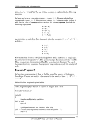 CS201 – Introduction to Programming
64
action (i.e. +, -, *, / and %). The use of these operators is explained by the following
et’s say we have an expression, counter = counter + 5;. The equivalent of this
expression is counter += 5;. The statement counter += 5; does two tasks. At first, it
ounter and then assigns this result to counter. Similarly the
llowing expressions
x + ;
in equivalent short statements using the operators ( +=, -=, *=, /=, %= )
x += 4 ;
x -= 3 ;
x *= 2;
ote th here is no space between these operators. These are treated as single signs.
operator %=. This operator assigns the remainder to the variable.
alternate in short hand for an assignment statement. The use of
r of
riables
and construct a for loop
ive number for sum of squares: ” ;
examples.
L
adds 5 to the value of c
fo
x = 4
x = x - 3 ;
x = x * 2 ;
x = x / 2 ;
x = x % 3;
can be written
s followsa
x /= 2;
x %= 3 ;
N at t
Be careful about the
hese operators areT
these operators is not necessary. A programmer may use these or not. It is a matte
style.
Example Program 2
Let’s write a program using for loop to find the sum of the squares of the integers
from 1 to n. Where n is a positive value entered by the user (i.e. Sum = 12
+ 22
+ 32
+
……+ n2
)
The code of the program is given below:
//This program displays the sum of squares of integers from 1 to n
# include <iostream.h>
main ( )
{
//declare and initialize va
int i, n, sum;
sum = 0 ;
//get input from user
cout << “Please enter a posit
cin >> n;
© Copyright Virtual University of Pakistan
 