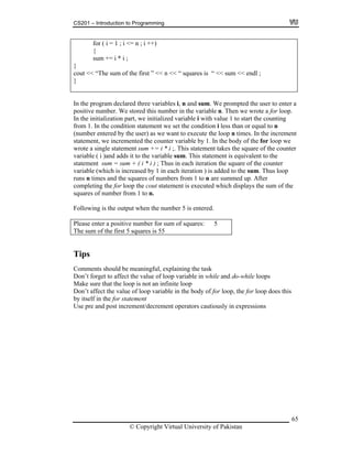CS201 – Introduction to Programming
65
i ++)
sum += i * i ;
for ( i = 1 ; i <= n ;
{
}
cout << “The sum of the first ” << n << “ squares is “ << sum << endl ;
}
In the program declared three variables i, n and sum. We prompted the user to enter a
oop.
ment
ent sum += i * i ;. This statement takes the square of the counter
ariable ( i )and adds it to the variable sum. This statement is equivalent to the
tatement sum hus in each iteration the square of the counter
iteration ) is added to the sum. Thus loop
uns n times and the squares of numbers from 1 to n are summed up. After
omple ng the is executed which displays the sum of the
er 5 is entered.
lease ter a of squares: 5
he su of the
positive number. We stored this number in the variable n. Then we wrote a for l
In the initialization part, we initialized variable i with value 1 to start the counting
from 1. In the condition statement we set the condition i less than or equal to n
(number entered by the user) as we want to execute the loop n times. In the incre
statement, we incremented the counter variable by 1. In the body of the for loop we
wrote a single statem
v
s = sum + ( i * i ) ; T
variable (which is increased by 1 in each
r
c ti for loop the cout statement
squares of number from 1 to n.
Following is the output when the numb
P en positive number for sum
T m first 5 squares is 55
Tips
Comments should be meaningful, explaining the task
is
ons
Don’t forget to affect the value of loop variable in while and do-while loops
Make sure that the loop is not an infinite loop
Don’t affect the value of loop variable in the body of for loop, the for loop does th
by itself in the for statement
Use pre and post increment/decrement operators cautiously in expressi
© Copyright Virtual University of Pakistan
 