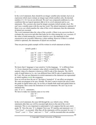 CS201 – Introduction to Programming
68
er variable (also include char) or an
expression which must evaluate an integer type (whole numbers only, the decimal
numbers 2.5, 14.3 etc are not allowed). We can’t use compound conditions (i.e. the
conditions that use logical operators && or ||) in switch statement and in case
statements. The constants also must be integer constants (which include char). We
can’t use a variable name with the case key word. The default statement is optional. If
there is no case which matches the value of the switch statement, then the statements
of default are executed.
The switch statement takes the value of the variable, if there is an expression then it
evaluates the expression and after that looks for its value among the case constants. If
the value is found among the constants listed in cases, the statements in that
statementList are executed. Otherwise, it does nothing. However if there is a default
(which is optional), the statements of default are executed.
Thus our previous grade example will be written in switch statement as below.
switch ( grade )
{
case ‘A’ : cout << “Excellent” ;
case ‘B’ : cout << “Very Good” ;
case ‘C’ : cout << “Good” ;
case ‘D’ : cout << “Poor” ;
case ‘F’ : cout << “Fail” ;
}
We know that C language is 'case sensitive'. In this language, ‘A’ is different from
‘a’. Every character has a numeric value which is stored by the computer.. The
numeric value of a character is known as ASCII code of the character. The ASCII
code of small letters (a, b, c etc ) are different from ASCII code of capital letters (A,
B, C etc). We can use characters in switch statement as the characters are represented
as whole numbers inside the computers.
Now we will see how the use of ' the letter a' instead of 'A' can affect our program.
We want our program to be user- friendly. We don’t want to restrict the user to enter
the grade in capital letters only. So we have to handle both small and capital letters in
our program. Here comes the limitations of switch statement. We can’t say in our
statement like
case ‘A’ or ‘a’ : statements ;
We have to make two separate cases so we write
case ‘A” :
case ‘a’ :
statements;
In the switch statement, the cases fall through the case which is true. All the
statements after that case will be executed right down to the end of the switch
statement. This is very important to understand it. Let's suppose that the user enters
grade ‘B’. Now the case ‘A’ is skipped. Next case ‘B’ matches and statement cout <<
“Very Good” ; is executed. After that, all the statements will be executed. So cout <<
“Good” ; cout << “Poor” ;and cout << “Fail” ; will be executed after one another.
}
In the switch statement, there should be an integ
© Copyright Virtual University of Pakistan
 