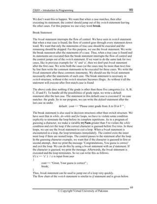 CS201 – Introduction to Programming
69
at when a case matches, then after
aving
e other cases. For this purpose we use a key word break.
tement
he br interrupts the flow of control. We have seen in switch statement
hrough every statement down
ly the statements of true case should be executed and the
emaining should be skipped. For this purpose, we use the break statement. We write
ak statement after the statements of a case. Thus, when a true case is found and
s statements a rupts the flow of control and
s t to do the same task for two
e for ‘A’ and ‘a’, then we don't put break statement
. We cases may be more than two) line
for these cases. We write the
reak statemen e co uld use the break statement
of each case. The break statement is necessary in
witch cture becomes illogic. As without it all the
tateme t will er fi
e abo ing if the grade is other than these five categories (i.e. A, B,
of grade input, we write a default
tateme t after e. T case is executed if no case
he g e can write the default statement after the
lease enter grade from A to D or F ” ;
statement is ctures other than switch structure. We
while, do-while and for loops, we have to violate some condition
ore its complete repetitions. As in a program of
a character, we make a variable tryNum greater than 5 to violate the while
is guessed before five tries. In these
ps, we can use the break statement to exit a loop. When a break statement is
ountered in a loop, the loop terminates immediately. The control exits the inner
ost loop if there are nested loops. The control passes to the statement after the loop.
the guessing character example, we want that if the character is guessed in first or
ratulations, You guess is correct’
sing a break statement with an if statement. If
is guessed, we print the message. Afterwards, the break statement is
ecuted and the loop terminates. So we can write this as follows.
m user
We don’t want this to happen. We want th
executing its statement, the control should jump out of the switch statement le
th
Break Sta
T eak statement
that when a true case is found, the flow of control goes t
ward. We want that on
r
the bre
it re executed then the break statement inter
the control jumps out of the witch statement. If we wan
cases, like in previous exampl
after the first case write both the cases (or the
by line then write the common statements to be executed
b t after thes mmon statements. We sho
necessarily after the statements
s structure, without it the switch stru
s n execute aft rst match case is found.
Th ve code does noth
C, D and F). To handle all the possibilities
s n the last cas he statement in this default
matches t rade. So in our program, w
last case as under.
default : cout << “P
The break also used in decision stru
have seen that in
explicitly to terminate the loop bef
guessing
condition and exit the loop if the correct character
loo
enc
m
In
second attempt,. then we print the message ‘Cong
and exit the loop. We can do this by u
the character
ex
if ( c == ‘z’ ) // c is input fro
{
cout << “Great, Your guess is correct” ;
break;
}
Thus, break statement can be used to jump out of a loop very quickly.
The flow chart of the switch statement is similar to if statement and is given below.
© Copyright Virtual University of Pakistan
 